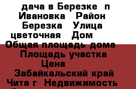 дача в Березке, п.Ивановка › Район ­ Березка › Улица ­ цветочная › Дом ­ 328 › Общая площадь дома ­ 30 › Площадь участка ­ 9 000 › Цена ­ 550 000 - Забайкальский край, Чита г. Недвижимость » Дома, коттеджи, дачи продажа   . Забайкальский край